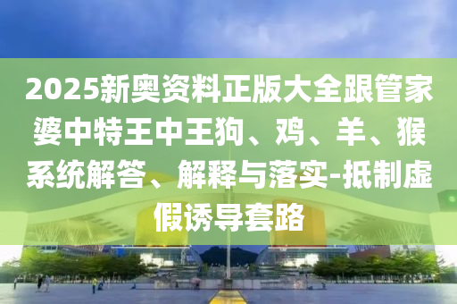 2025新奥资料正版大全跟管家婆中特王中王狗、鸡、羊、猴系统解答、解释与落实-抵制虚假诱导套路